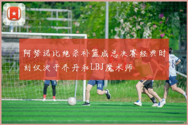 阿努诺比绝杀补篮成总决赛经典时刻仅次于乔丹和LBJ魔术师