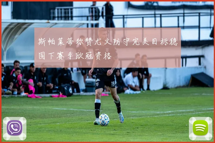 斯帕莱蒂称赞尤文防守完美目标稳固下赛季欧冠资格