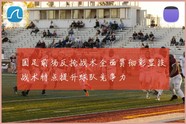 国足前场反抢战术全面贯彻彰显技战术特点提升球队竞争力