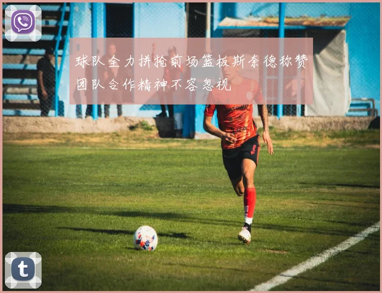球队全力拼抢前场篮板斯奈德称赞团队合作精神不容忽视