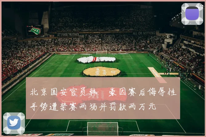 北京国安官员韩瑀豪因赛后侮辱性手势遭禁赛两场并罚款两万元