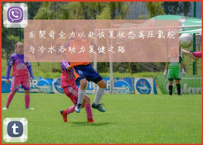 东契奇全力以赴恢复状态高压氧舱与冷水浴助力复健之路