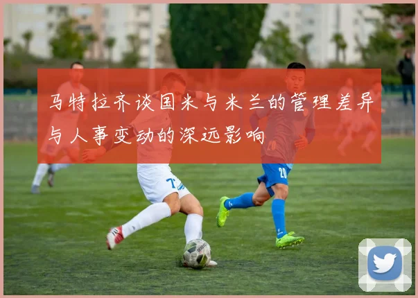 马特拉齐谈国米与米兰的管理差异与人事变动的深远影响