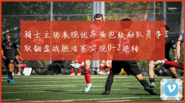 骑士主场表现优异面包鼓励队员争取翻盘战胜活塞实现0-2逆转
