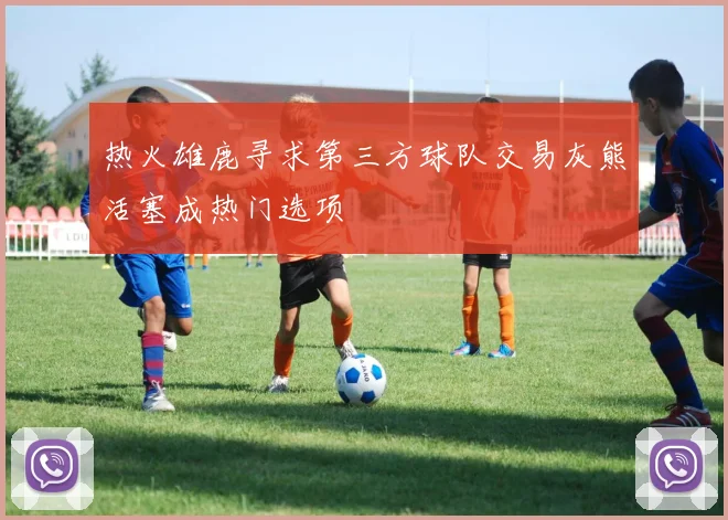 热火雄鹿寻求第三方球队交易灰熊活塞成热门选项