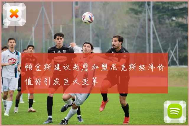 帕金斯建议老詹加盟尼克斯经济价值将引发巨大变革