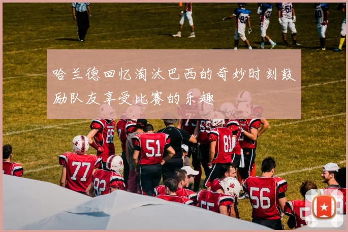 哈兰德回忆淘汰巴西的奇妙时刻鼓励队友享受比赛的乐趣