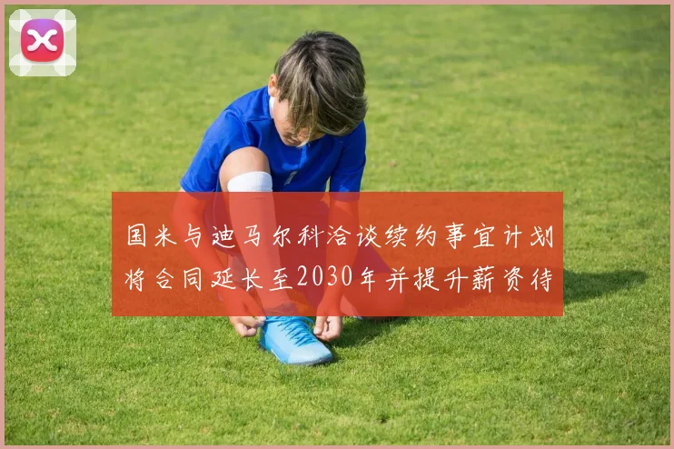 国米与迪马尔科洽谈续约事宜计划将合同延长至2030年并提升薪资待遇
