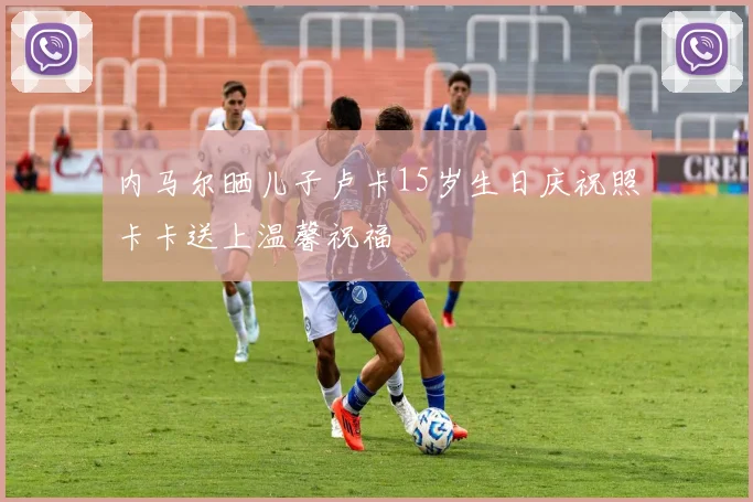 内马尔晒儿子卢卡15岁生日庆祝照卡卡送上温馨祝福