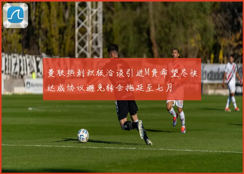 曼联热刺积极洽谈引进M费希望尽快达成协议避免转会拖延至七月