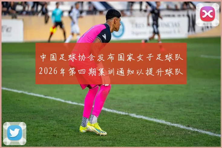 中国足球协会发布国家女子足球队2026年第四期集训通知以提升球队实力和备战水平