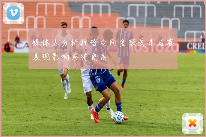 媒体人分析托哈合同金额受季后赛表现影响或将更高