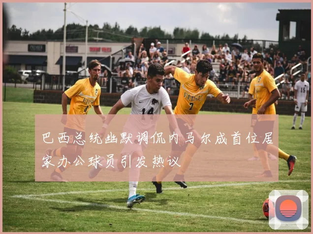 巴西总统幽默调侃内马尔成首位居家办公球员引发热议