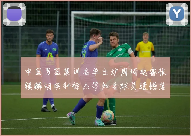 中国男篮集训名单出炉周琦赵睿张镇麟胡明轩徐杰等知名球员遗憾落选
