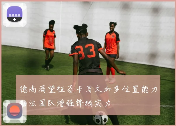 德尚渴望征召卡马文加多位置能力助法国队增强锋线实力