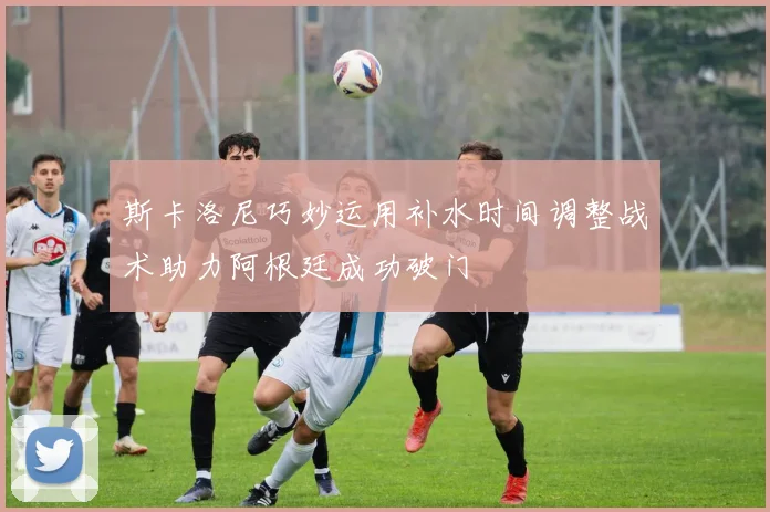 斯卡洛尼巧妙运用补水时间调整战术助力阿根廷成功破门