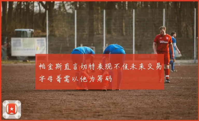 帕金斯直言切特表现不佳未来交易字母哥需以他为筹码