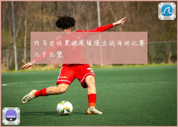 内马尔恢复进展缓慢出战海地比赛几乎无望