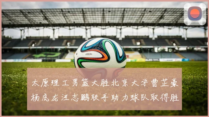 太原理工男篮大胜北京大学曹芷豪杨虎龙汪志鹏联手助力球队取得胜利