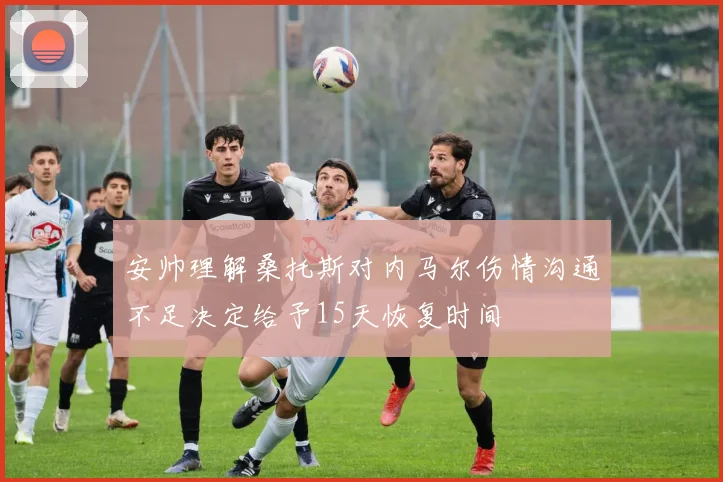 安帅理解桑托斯对内马尔伤情沟通不足决定给予15天恢复时间