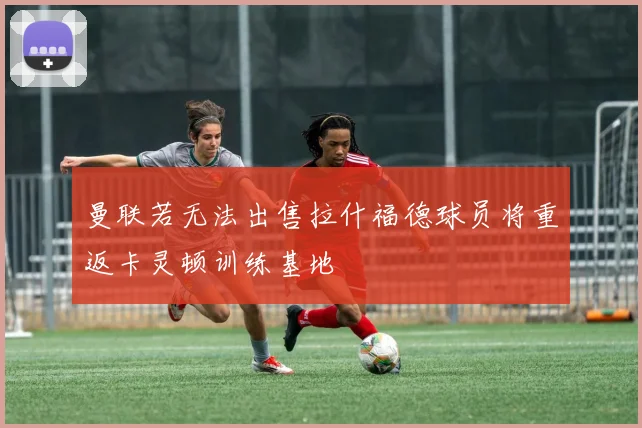 曼联若无法出售拉什福德球员将重返卡灵顿训练基地