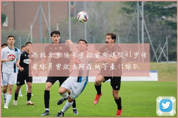 西班牙中场卡索拉宣布退役41岁传奇球员曾效力阿森纳等豪门球队