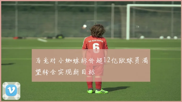马竞对小蜘蛛标价超12亿欧球员渴望转会实现新目标