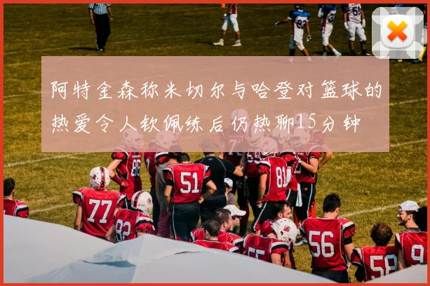阿特金森称米切尔与哈登对篮球的热爱令人钦佩练后仍热聊15分钟