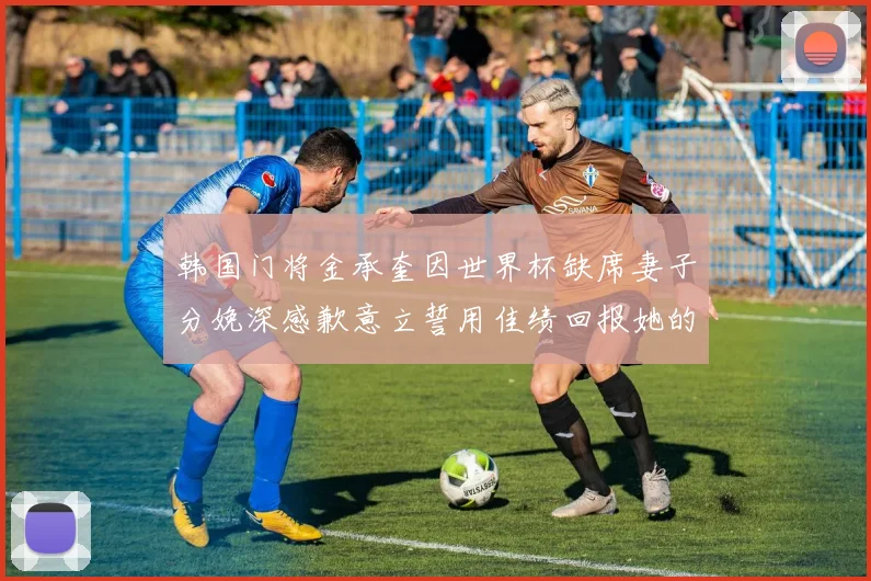 韩国门将金承奎因世界杯缺席妻子分娩深感歉意立誓用佳绩回报她的支持与爱