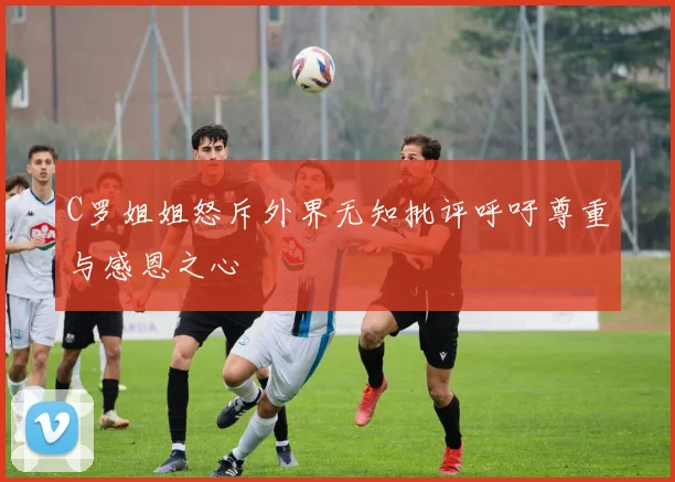 C罗姐姐怒斥外界无知批评呼吁尊重与感恩之心