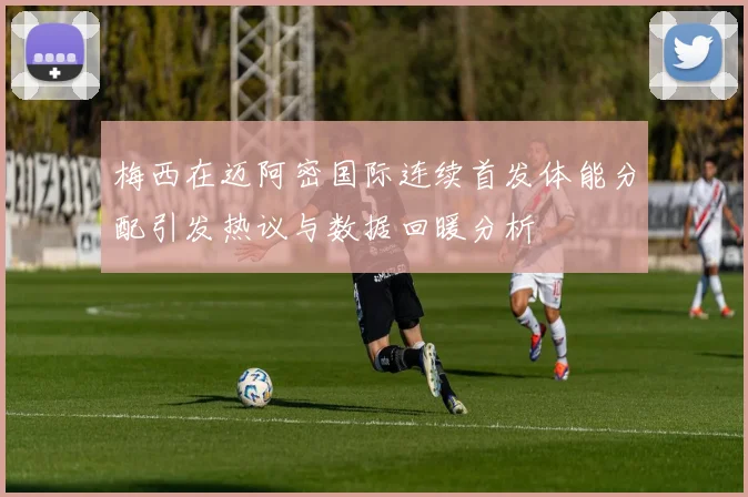 梅西在迈阿密国际连续首发体能分配引发热议与数据回暖分析