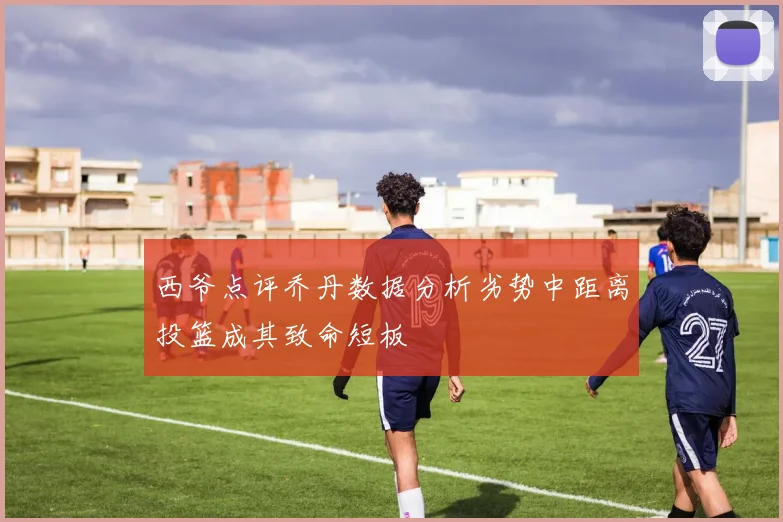 西爷点评乔丹数据分析劣势中距离投篮成其致命短板
