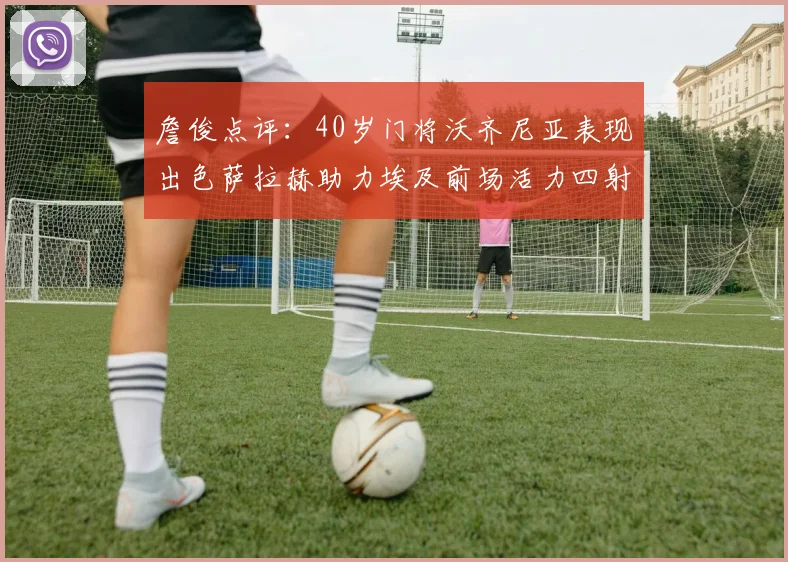 詹俊点评：40岁门将沃齐尼亚表现出色萨拉赫助力埃及前场活力四射