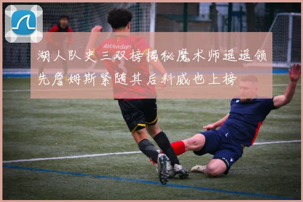 湖人队史三双榜揭秘魔术师遥遥领先詹姆斯紧随其后科威也上榜
