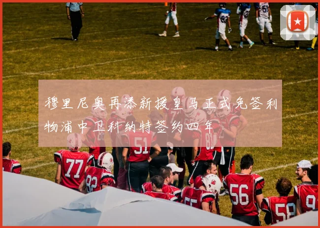 穆里尼奥再添新援皇马正式免签利物浦中卫科纳特签约四年
