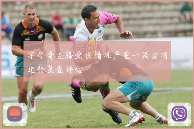 字母哥左膝受伤情况严重一周后将进行复查评估